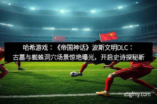 哈希游戏：《帝国神话》波斯文明DLC：古墓与蜘蛛洞穴场景惊艳曝光，开启史诗探秘新篇章