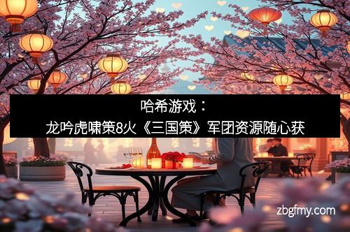 哈希游戏：龙吟虎啸策8火《三国策》军团资源随心获